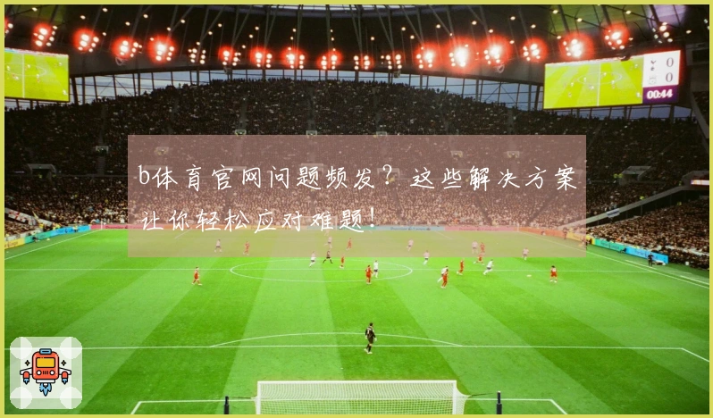 b体育官网问题频发？这些解决方案让你轻松应对难题！