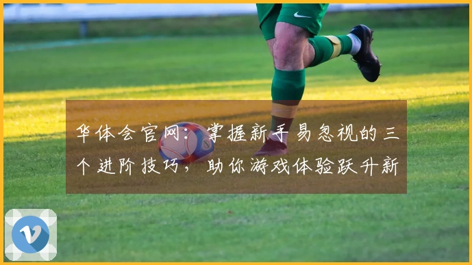 华体会官网：掌握新手易忽视的三个进阶技巧，助你游戏体验跃升新台阶